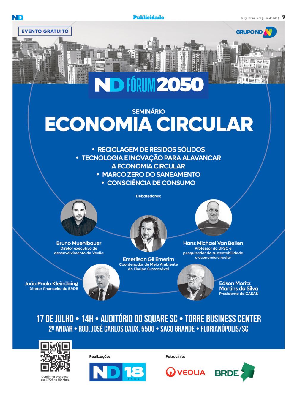 A imagem é um banner promocional para o seminário "ND Fórum 2050 - Economia Circular". O evento é gratuito e ocorrerá no dia 17 de julho às 14h no Auditório do Square SC, Torre Business Center, no Saco Grande, Florianópolis. O seminário abordará temas como reciclagem de resíduos sólidos, tecnologia e inovação para alavancar a economia circular, marco zero do saneamento e consciência de consumo. Os debatedores destacados são: Bruno Muehlbauer, diretor executivo de desenvolvimento da Veolia; Hans Michael Van Bellen, professor da UFSC e pesquisador de sustentabilidade e economia circular; João Paulo Kleinübing, diretor financeiro do BRDE; Emerilson Gil Emerim, coordenador de Meio Ambiente do Floripa Sustentável; e Edson Moritz Martins da Silva, presidente da CASAN. O banner tem um fundo azul, com fotos em preto e branco dos debatedores. Na parte superior, há uma imagem de uma cidade em tons de cinza. Abaixo do título do seminário, há uma lista dos temas a serem discutidos. Na parte inferior, há um QR code para confirmação de presença até 17/07 no ND Mais. O evento é realizado pelo Grupo ND e patrocinado pela Veolia e BRDE.